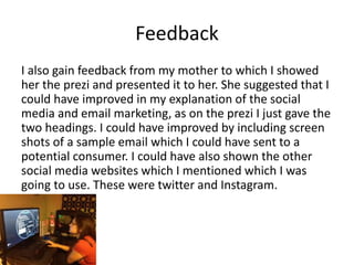 Feedback
I also gain feedback from my mother to which I showed
her the prezi and presented it to her. She suggested that I
could have improved in my explanation of the social
media and email marketing, as on the prezi I just gave the
two headings. I could have improved by including screen
shots of a sample email which I could have sent to a
potential consumer. I could have also shown the other
social media websites which I mentioned which I was
going to use. These were twitter and Instagram.
 