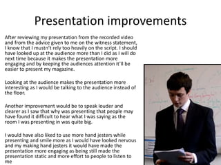 Presentation improvements
After reviewing my presentation from the recorded video
and from the advice given to me on the witness statement,
I know that I mustn’t rely too heavily on the script. I should
have looked up at the audience more than I did as I will do
next time because it makes the presentation more
engaging and by keeping the audiences attention it’ll be
easier to present my magazine.
Looking at the audience makes the presentation more
interesting as I would be talking to the audience instead of
the floor.
Another improvement would be to speak louder and
clearer as I saw that why was presenting that people may
have found it difficult to hear what I was saying as the
room I was presenting in was quite big.
I would have also liked to use more hand jesters while
presenting and smile more as I would have looked nervous
and my making hand jesters it would have made the
presentation more engaging as being still made the
presentation static and more effort to people to listen to
me
 