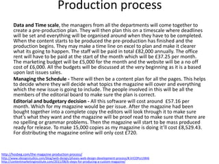 Data and Time scale, the managers from all the departments will come together to
create a pre-production plan. They will then plan this on a timescale where deadlines
will be set and everything will be organised around when they have to be completed.
When the content starts to be produced the pre-production has finished and the
production begins. They may make a time line on excel to plan and make it clearer
what its going to happen. The staff will be paid in total £82,000 annually. The office
rent will have to be paid at the start of the month which will be £37.25 per month.
The marketing budget will be £5,000 for the month and the website will be a no off
cost of £6,000. All the budgets will be discussed at the very beginning as it is a based
upon last issues sales.
Managing the Schedule - There will then be a content plan for all the pages. This helps
to decide where they will decide what topics the magazine will cover and everything
which the new issue is going to include. The people involved in this will be all the
members of the editorial board to make sure the plan is correct.
Editorial and budgetary decision - All this software will cost around £57.16 per
month. Which for my magazine would be per issue. After the magazine had been
bought together into a complete copy the editors will look through it to make sure
that’s what they want and the magazine will be proof read to make sure that there are
no spelling or grammar problems. Then the magazine will start to be mass produced
ready for release. To make 15,000 copies as my magazine is doing it’ll cost £8,529.43.
For distributing the magazine online will only cost £720.
Production process
http://contentmarketinginstitute.com/2011/08/6-steps-for-producing-a-custom-magazine/
http://www.idesignstudios.com/blog/web-design/phases-web-design-development-process/#.VrCOPccUWi6
http://hosbeg.com/the-magazine-production-process/
 