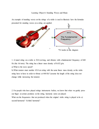 Learning Object 6: Standing Waves and Music
An example of standing waves on the strings of a violin is used to illustrate how the formulas
presented for standing waves on a string are applied.
*N=nodes in this diagram
1. A tuned string on a violin is 30.0 cm long, and vibrates with a fundamental frequency of 440
Hz (the A4 note). The string has a linear mass density of 0.652 g/m.
a) What is the wave speed?
b) What tension must another 45.0 cm string with the same linear mass density as the violin
string have to have in order to vibrate at 440 Hz? (assume the length of the string does not
change while increasing the tension)
2. For people who have played strings instruments before, we know that when we gently press
our finger at certain positions on the string, harmonic notes are played.
What are the frequencies that are produced when the original violin string is played at its a)
second harmonic? b) third harmonic?
 