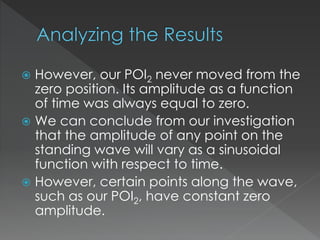  However, our POI2 never moved from the
zero position. Its amplitude as a function
of time was always equal to zero.
 We can conclude from our investigation
that the amplitude of any point on the
standing wave will vary as a sinusoidal
function with respect to time.
 However, certain points along the wave,
such as our POI2, have constant zero
amplitude.
 