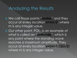  We call those points “nodes” and they
occur at every location x=mλ/2, where
m is any integer value.
 Our other point, POI1, is an example of
what is called an “antinode”, which is
any point where the standing wave
reaches a maximum amplitude. They
occur at every location x=(m+1/2)(λ/2),
where m is any integer value.
 