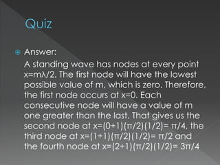  Answer:
A standing wave has nodes at every point
x=mλ/2. The first node will have the lowest
possible value of m, which is zero. Therefore,
the first node occurs at x=0. Each
consecutive node will have a value of m
one greater than the last. That gives us the
second node at x=(0+1)(π/2)(1/2)= π/4, the
third node at x=(1+1)(π/2)(1/2)= π/2 and
the fourth node at x=(2+1)(π/2)(1/2)= 3π/4
 