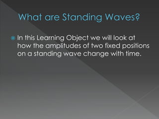  In this Learning Object we will look at
how the amplitudes of two fixed positions
on a standing wave change with time.
 
