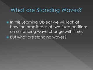  In this Learning Object we will look at
how the amplitudes of two fixed positions
on a standing wave change with time.
 But what are standing waves?
 