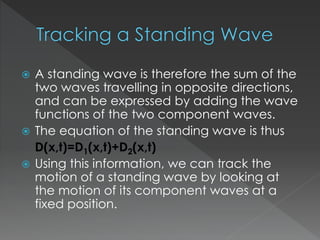  A standing wave is therefore the sum of the
two waves travelling in opposite directions,
and can be expressed by adding the wave
functions of the two component waves.
 The equation of the standing wave is thus
D(x,t)=D1(x,t)+D2(x,t)
 Using this information, we can track the
motion of a standing wave by looking at
the motion of its component waves at a
fixed position.
 