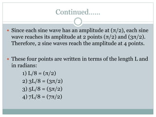 Continued……
 Since each sine wave has an amplitude at (π/2), each sine
wave reaches its amplitude at 2 points (π/2) and (3π/2).
Therefore, 2 sine waves reach the amplitude at 4 points.
 These four points are written in terms of the length L and
in radians:
1) L/8 = (π/2)
2) 3L/8 = (3π/2)
3) 5L/8 = (5π/2)
4) 7L/8 = (7π/2)
 