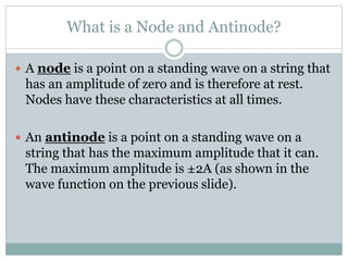 What is a Node and Antinode?
 A node is a point on a standing wave on a string that
has an amplitude of zero and is therefore at rest.
Nodes have these characteristics at all times.
 An antinode is a point on a standing wave on a
string that has the maximum amplitude that it can.
The maximum amplitude is ±2A (as shown in the
wave function on the previous slide).
 