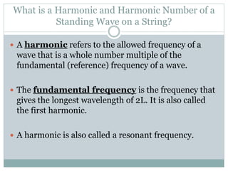 What is a Harmonic and Harmonic Number of a
Standing Wave on a String?
 A harmonic refers to the allowed frequency of a
wave that is a whole number multiple of the
fundamental (reference) frequency of a wave.
 The fundamental frequency is the frequency that
gives the longest wavelength of 2L. It is also called
the first harmonic.
 A harmonic is also called a resonant frequency.
 