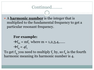 Continued………
 A harmonic number is the integer that is
multiplied to the fundamental frequency to get a
particular resonant frequency.
For example:
fm = mf1 where m = 1,2,3,4,……
f4 = 4f1
To get f4, you need to multiply f1 by, so f4 is the fourth
harmonic meaning its harmonic number is 4.
 