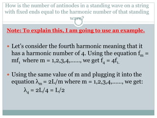 How is the number of antinodes in a standing wave on a string
with fixed ends equal to the harmonic number of that standing
wave?
Note: To explain this, I am going to use an example.
 Let’s consider the fourth harmonic meaning that it
has a harmonic number of 4. Using the equation fm =
mf1 where m = 1,2,3,4,……, we get f4 = 4f1.
 Using the same value of m and plugging it into the
equation λm = 2L/m where m = 1,2,3,4,……, we get:
λ4 = 2L/4 = L/2
 