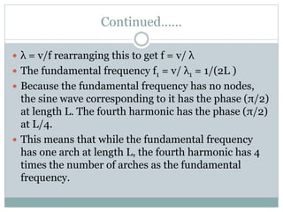 Continued……
 λ = v/f rearranging this to get f = v/ λ
 The fundamental frequency f1 = v/ λ1 = 1/(2L )
 Because the fundamental frequency has no nodes,
the sine wave corresponding to it has the phase (π/2)
at length L. The fourth harmonic has the phase (π/2)
at L/4.
 This means that while the fundamental frequency
has one arch at length L, the fourth harmonic has 4
times the number of arches as the fundamental
frequency.
 