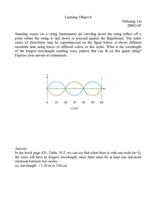 Learning Object 6
Sizhuang Liu
20091147
Standing waves on a string (instrument) are traveling down the string reflect off a
point where the string is tied down or pressed against the fingerboard. The entire
series of distortions may be superimposed on the figure below, it shows different
moments time using traces of different colors or line styles. What is the wavelength
of the longest wavelength standing wave pattern that can fit on this guitar string?
Express your answer in centimeters.
Answer:
In the book page 431, Table 15-2, we can see that when there is only one node (n=1),
the wave will have its longest wavelength, since there must be at least one anti-node
enclosed between two nodes.
so, wavelength = 1.20 m or 120 cm