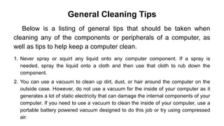 General Cleaning Tips
Below is a listing of general tips that should be taken when
cleaning any of the components or peripherals of a computer, as
well as tips to help keep a computer clean.
1. Never spray or squirt any liquid onto any computer component. If a spray is
needed, spray the liquid onto a cloth and then use that cloth to rub down the
component.
2. You can use a vacuum to clean up dirt, dust, or hair around the computer on the
outside case. However, do not use a vacuum for the inside of your computer as it
generates a lot of static electricity that can damage the internal components of your
computer. If you need to use a vacuum to clean the inside of your computer, use a
portable battery powered vacuum designed to do this job or try using compressed
air.
 