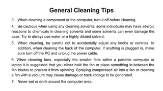 General Cleaning Tips
3. When cleaning a component or the computer, turn it off before cleaning.
4. Be cautious when using any cleaning solvents; some individuals may have allergic
reactions to chemicals in cleaning solvents and some solvents can even damage the
case. Try to always use water or a highly diluted solvent.
5. When cleaning, be careful not to accidentally adjust any knobs or controls. In
addition, when cleaning the back of the computer, if anything is plugged in, make
sure turn off the PC and unplug the power cable.
6. When cleaning fans, especially the smaller fans within a portable computer or
laptop it is suggested that you either hold the fan or place something in-between the
fan blades to prevent it from spinning. Spraying compressed air into a fan or cleaning
a fan with a vacuum may cause damage or back voltage to be generated.
7. Never eat or drink around the computer area.
 