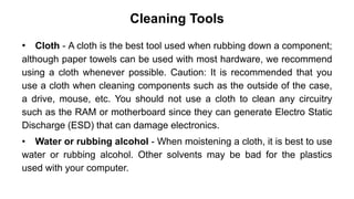 Cleaning Tools
• Cloth - A cloth is the best tool used when rubbing down a component;
although paper towels can be used with most hardware, we recommend
using a cloth whenever possible. Caution: It is recommended that you
use a cloth when cleaning components such as the outside of the case,
a drive, mouse, etc. You should not use a cloth to clean any circuitry
such as the RAM or motherboard since they can generate Electro Static
Discharge (ESD) that can damage electronics.
• Water or rubbing alcohol - When moistening a cloth, it is best to use
water or rubbing alcohol. Other solvents may be bad for the plastics
used with your computer.
 