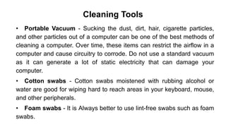 Cleaning Tools
• Portable Vacuum - Sucking the dust, dirt, hair, cigarette particles,
and other particles out of a computer can be one of the best methods of
cleaning a computer. Over time, these items can restrict the airflow in a
computer and cause circuitry to corrode. Do not use a standard vacuum
as it can generate a lot of static electricity that can damage your
computer.
• Cotton swabs - Cotton swabs moistened with rubbing alcohol or
water are good for wiping hard to reach areas in your keyboard, mouse,
and other peripherals.
• Foam swabs - It is Always better to use lint-free swabs such as foam
swabs.
 