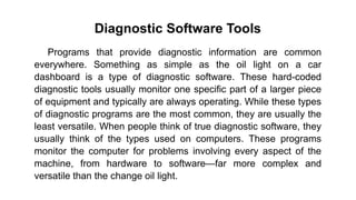 Diagnostic Software Tools
Programs that provide diagnostic information are common
everywhere. Something as simple as the oil light on a car
dashboard is a type of diagnostic software. These hard-coded
diagnostic tools usually monitor one specific part of a larger piece
of equipment and typically are always operating. While these types
of diagnostic programs are the most common, they are usually the
least versatile. When people think of true diagnostic software, they
usually think of the types used on computers. These programs
monitor the computer for problems involving every aspect of the
machine, from hardware to software—far more complex and
versatile than the change oil light.
 