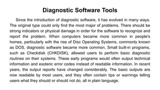 Diagnostic Software Tools
Since the introduction of diagnostic software, it has evolved in many ways.
The original type could only find the most major of problems. There should be
strong indicators or physical damage in order for the software to recognize and
report the problem. When computers became more common in people's
homes, particularly with the rise of Disc Operating Systems, commonly known
as DOS, diagnostic software became more common. Small built-in programs,
such as Checkdisk (CHKDISK), allowed users to perform basic diagnostic
routines on their systems. These early programs would often output technical
information and esoteric error codes instead of readable information. In recent
years, the output reports have changed considerably. The basic outputs are
now readable by most users, and they often contain tips or warnings telling
users what they should or should not do, all in plain language.
 