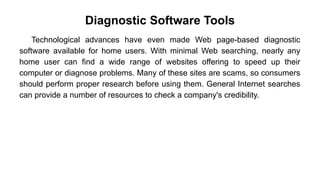 Diagnostic Software Tools
Technological advances have even made Web page-based diagnostic
software available for home users. With minimal Web searching, nearly any
home user can find a wide range of websites offering to speed up their
computer or diagnose problems. Many of these sites are scams, so consumers
should perform proper research before using them. General Internet searches
can provide a number of resources to check a company's credibility.
 