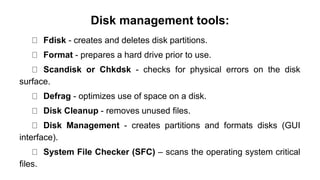 Disk management tools:
Fdisk - creates and deletes disk partitions.
Format - prepares a hard drive prior to use.
Scandisk or Chkdsk - checks for physical errors on the disk
surface.
Defrag - optimizes use of space on a disk.
Disk Cleanup - removes unused files.
Disk Management - creates partitions and formats disks (GUI
interface).
System File Checker (SFC) – scans the operating system critical
files.
 