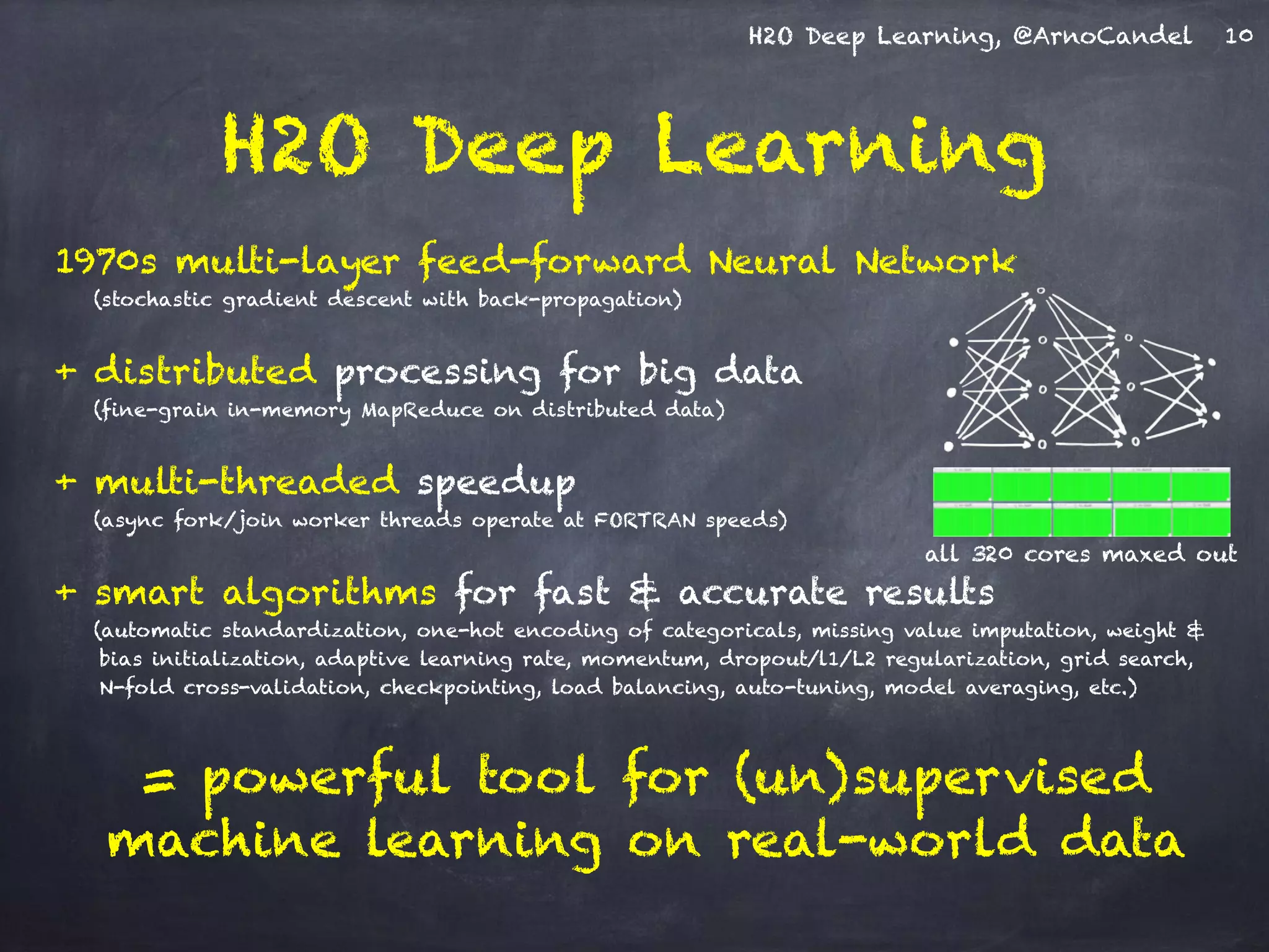 H2O Deep Learning, @ArnoCandel
1970s multi-layer feed-forward Neural Network
(stochastic gradient descent with back-propagation)
+ distributed processing for big data
(fine-grain in-memory MapReduce on distributed data)
+ multi-threaded speedup
(async fork/join worker threads operate at FORTRAN speeds)
+ smart algorithms for fast & accurate results
(automatic standardization, one-hot encoding of categoricals, missing value imputation, weight &
bias initialization, adaptive learning rate, momentum, dropout/l1/L2 regularization, grid search,  
N-fold cross-validation, checkpointing, load balancing, auto-tuning, model averaging, etc.)
= powerful tool for (un)supervised
machine learning on real-world data
H2O Deep Learning
10
all 320 cores maxed out
 