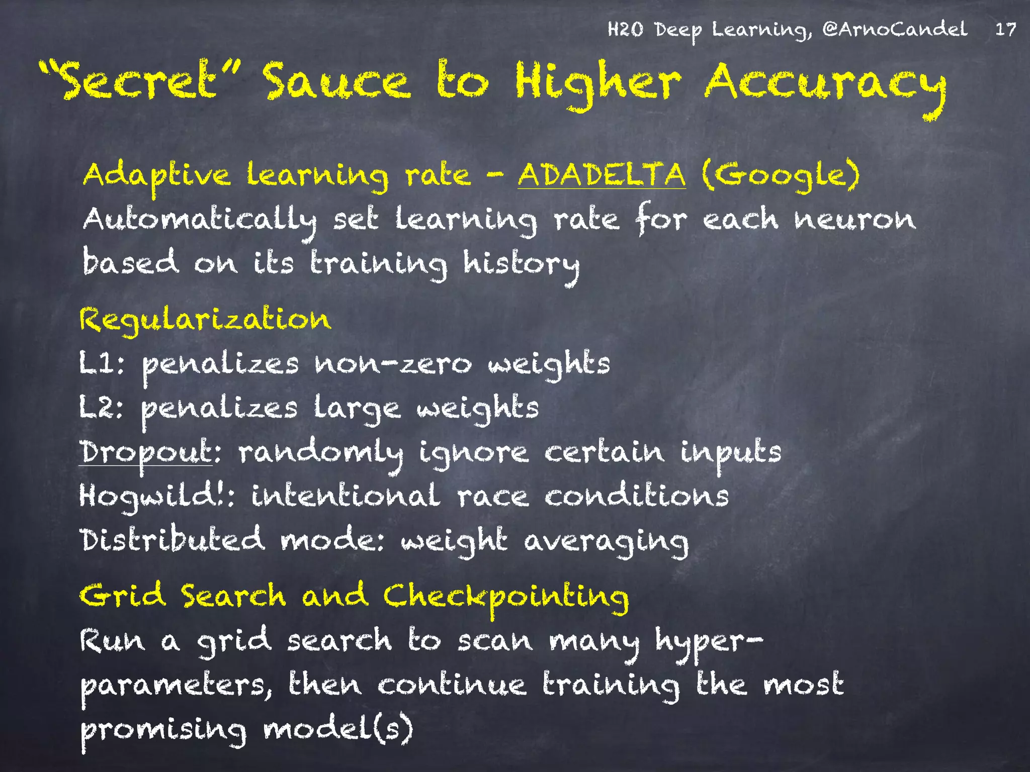 H2O Deep Learning, @ArnoCandel
Adaptive learning rate - ADADELTA (Google) 
Automatically set learning rate for each neuron
based on its training history
Grid Search and Checkpointing 
Run a grid search to scan many hyper-
parameters, then continue training the most
promising model(s)
Regularization 
L1: penalizes non-zero weights 
L2: penalizes large weights 
Dropout: randomly ignore certain inputs
Hogwild!: intentional race conditions
Distributed mode: weight averaging
17
“Secret” Sauce to Higher Accuracy
 
