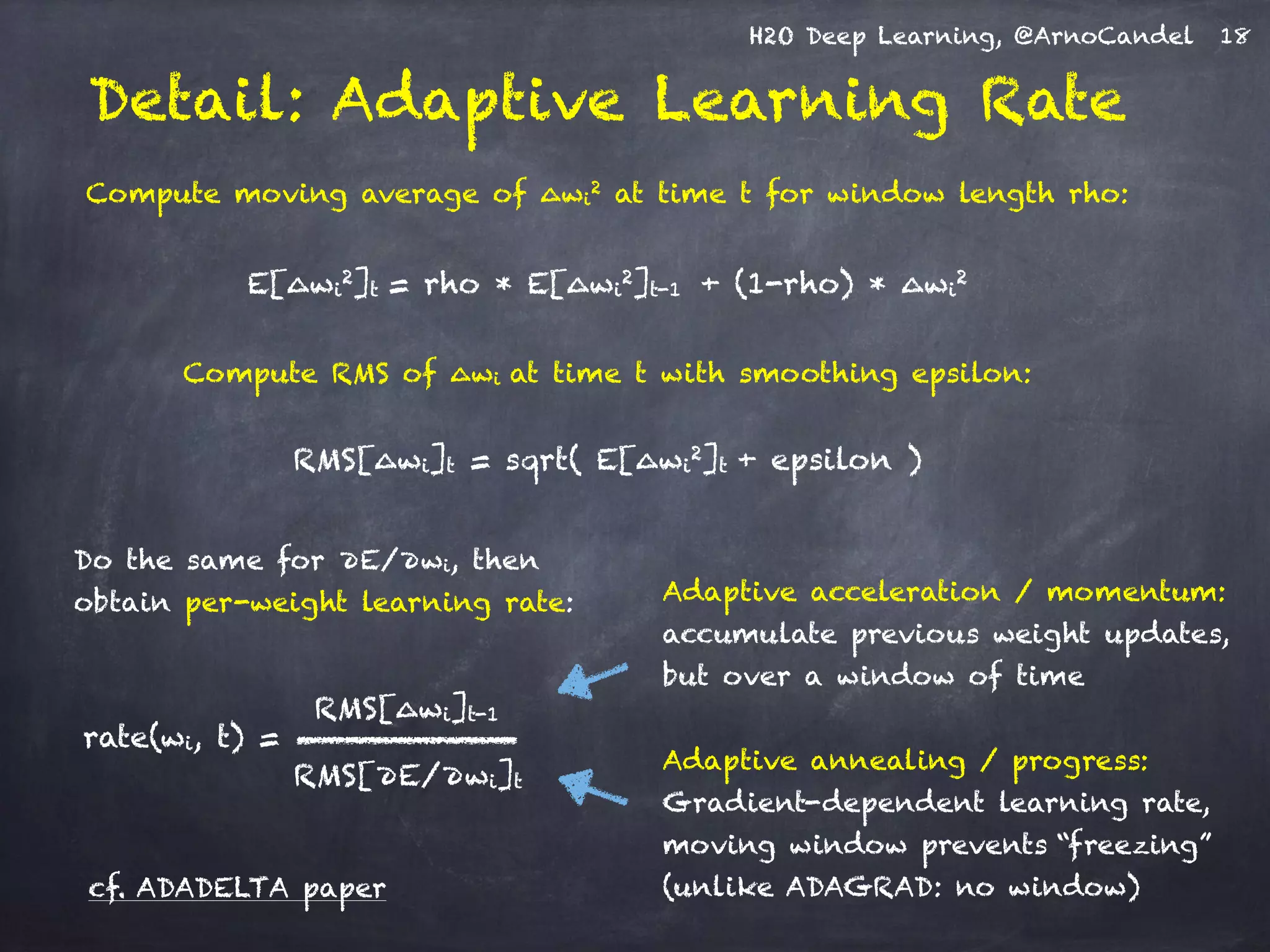 H2O Deep Learning, @ArnoCandel
Detail: Adaptive Learning Rate
Compute moving average of ∆wi
2 at time t for window length rho:
E[∆wi
2]t = rho * E[∆wi
2]t-1 + (1-rho) * ∆wi
2
Compute RMS of ∆wi at time t with smoothing epsilon:
RMS[∆wi]t = sqrt( E[∆wi
2]t + epsilon )
Adaptive annealing / progress:
Gradient-dependent learning rate,
moving window prevents “freezing”
(unlike ADAGRAD: no window)
Adaptive acceleration / momentum:
accumulate previous weight updates,
but over a window of time
RMS[∆wi]t-1
RMS[∂E/∂wi]t
rate(wi, t) =
Do the same for ∂E/∂wi, then
obtain per-weight learning rate:
cf. ADADELTA paper
18
 