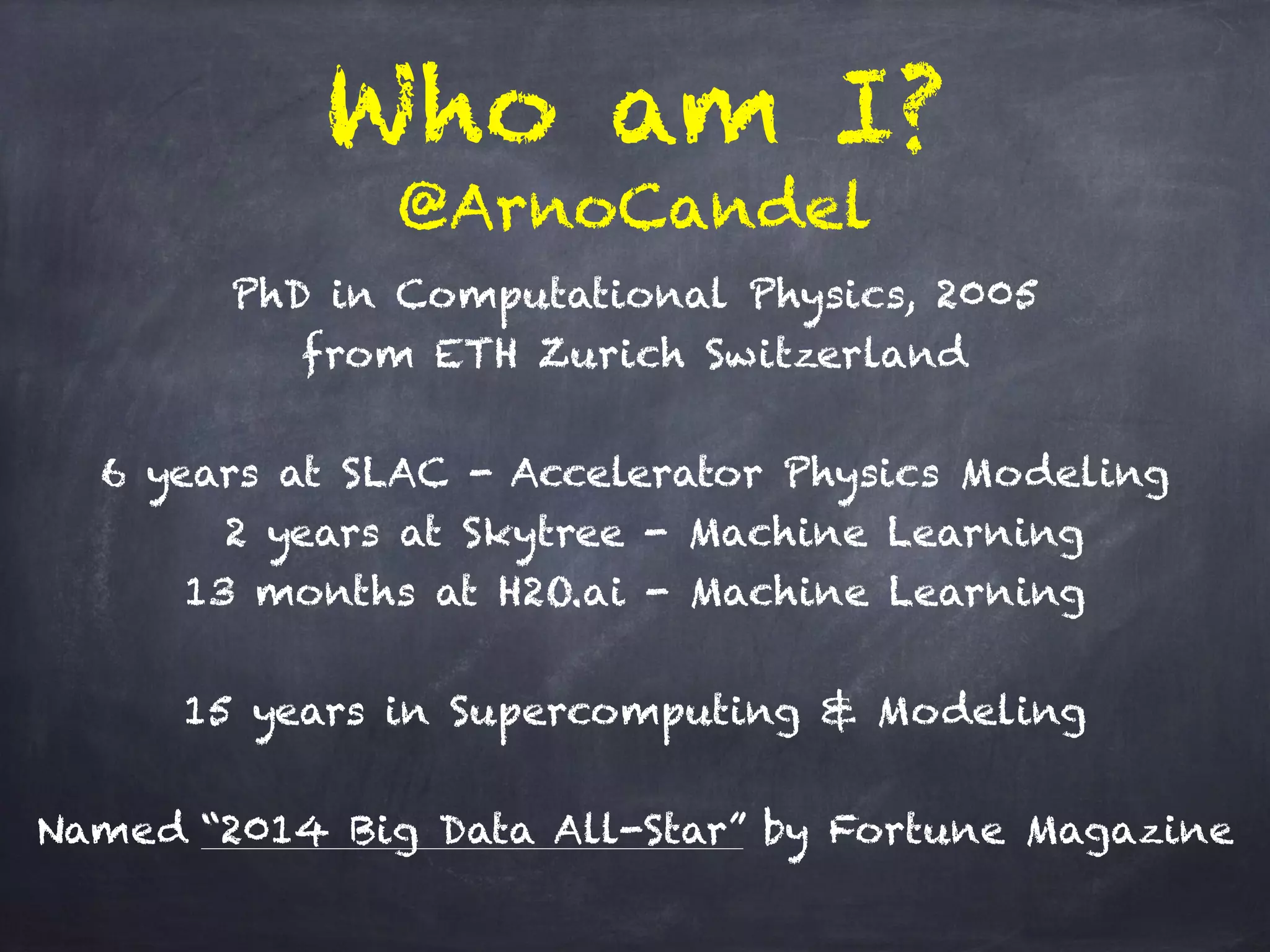 Who am I?
PhD in Computational Physics, 2005 
from ETH Zurich Switzerland
6 years at SLAC - Accelerator Physics Modeling
2 years at Skytree - Machine Learning
13 months at H2O.ai - Machine Learning
15 years in Supercomputing & Modeling
Named “2014 Big Data All-Star” by Fortune Magazine
@ArnoCandel
 
