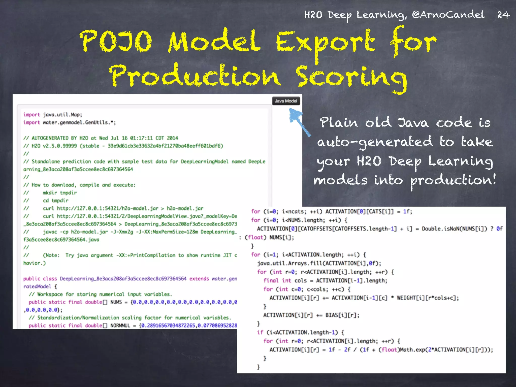 H2O Deep Learning, @ArnoCandel
POJO Model Export for
Production Scoring
24
Plain old Java code is
auto-generated to take
your H2O Deep Learning
models into production!
 