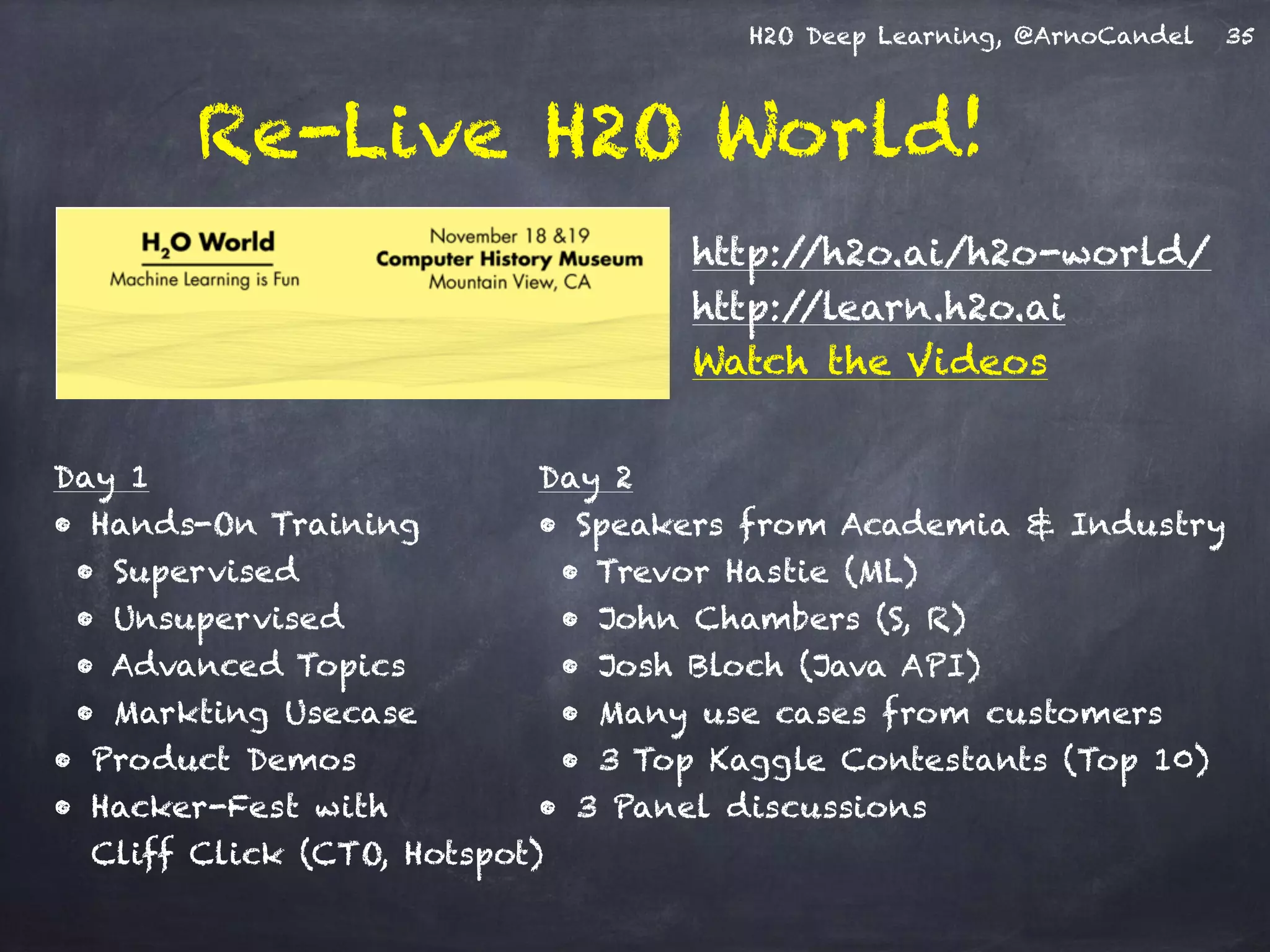 H2O Deep Learning, @ArnoCandel
Re-Live H2O World!
35
http://h2o.ai/h2o-world/
http://learn.h2o.ai
Watch the Videos
Day 2
• Speakers from Academia & Industry
• Trevor Hastie (ML)
• John Chambers (S, R)
• Josh Bloch (Java API)
• Many use cases from customers
• 3 Top Kaggle Contestants (Top 10)
• 3 Panel discussions
Day 1
• Hands-On Training
• Supervised
• Unsupervised
• Advanced Topics
• Markting Usecase
• Product Demos
• Hacker-Fest with  
Cliff Click (CTO, Hotspot)
 