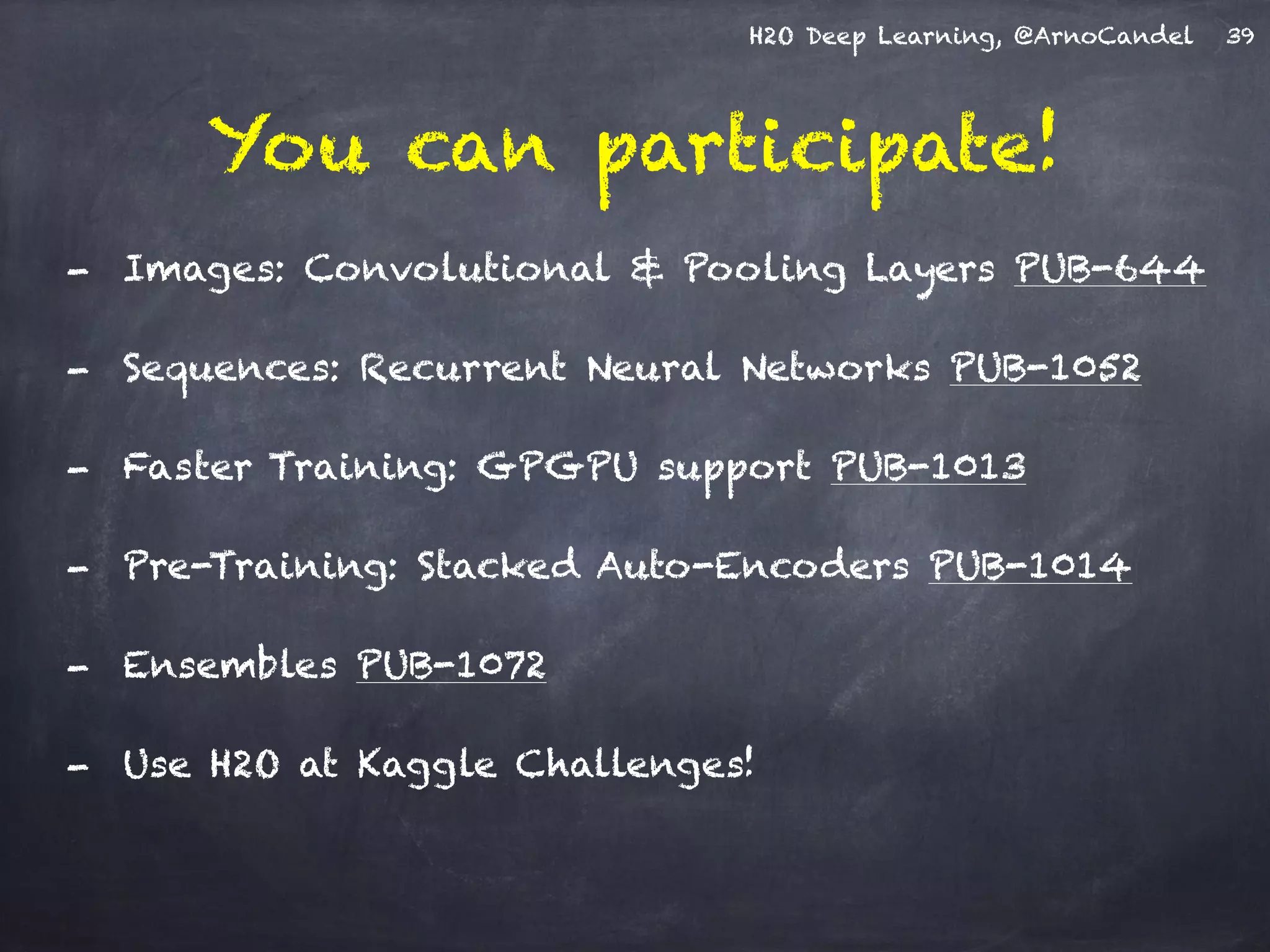 H2O Deep Learning, @ArnoCandel
You can participate!
39
- Images: Convolutional & Pooling Layers PUB-644
- Sequences: Recurrent Neural Networks PUB-1052
- Faster Training: GPGPU support PUB-1013
- Pre-Training: Stacked Auto-Encoders PUB-1014
- Ensembles PUB-1072
- Use H2O at Kaggle Challenges!
 