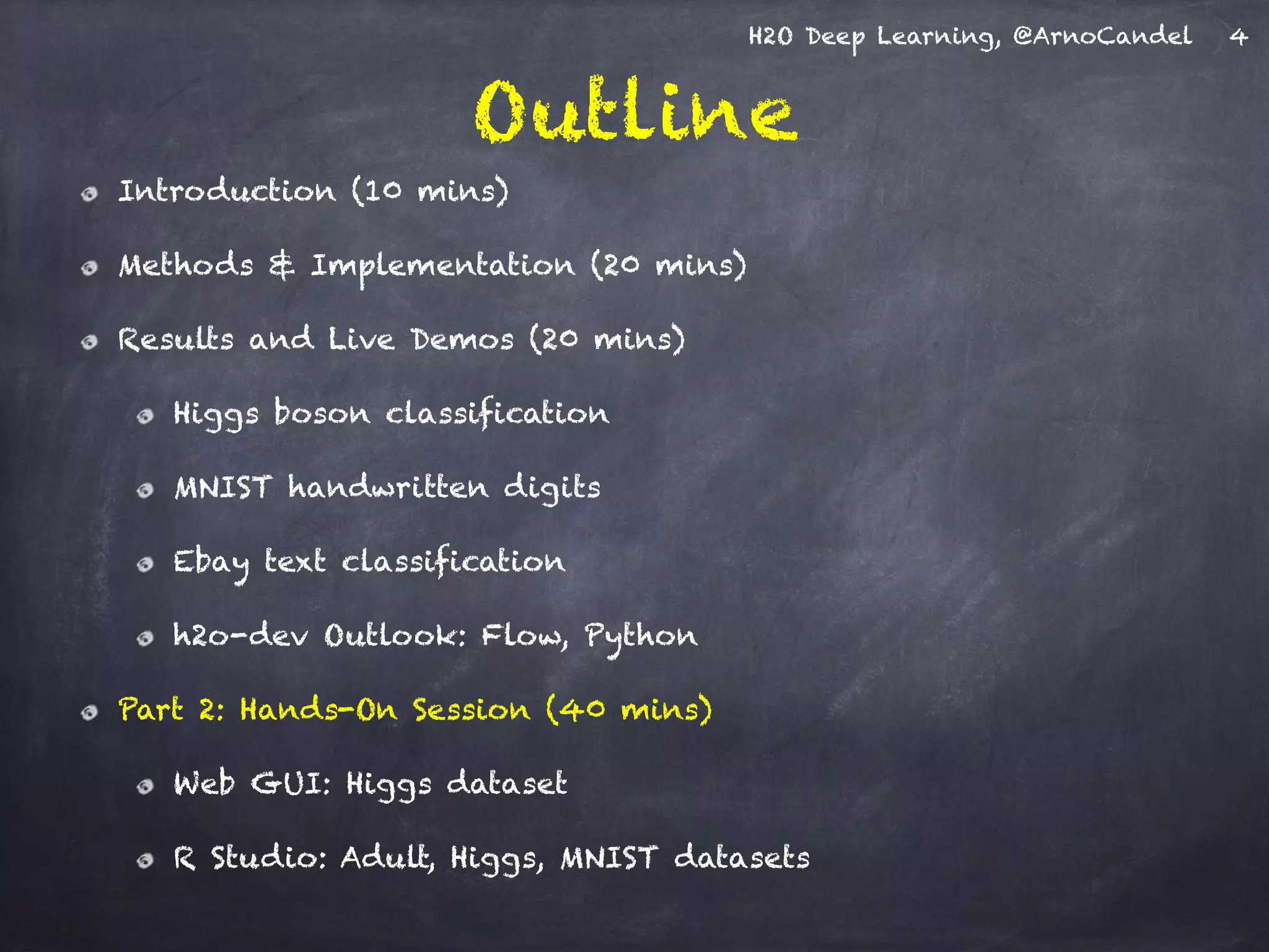 H2O Deep Learning, @ArnoCandel
Outline
Introduction (10 mins)
Methods & Implementation (20 mins)
Results and Live Demos (20 mins)
Higgs boson classification
MNIST handwritten digits
Ebay text classification
h2o-dev Outlook: Flow, Python
Part 2: Hands-On Session (40 mins)
Web GUI: Higgs dataset
R Studio: Adult, Higgs, MNIST datasets
4
 