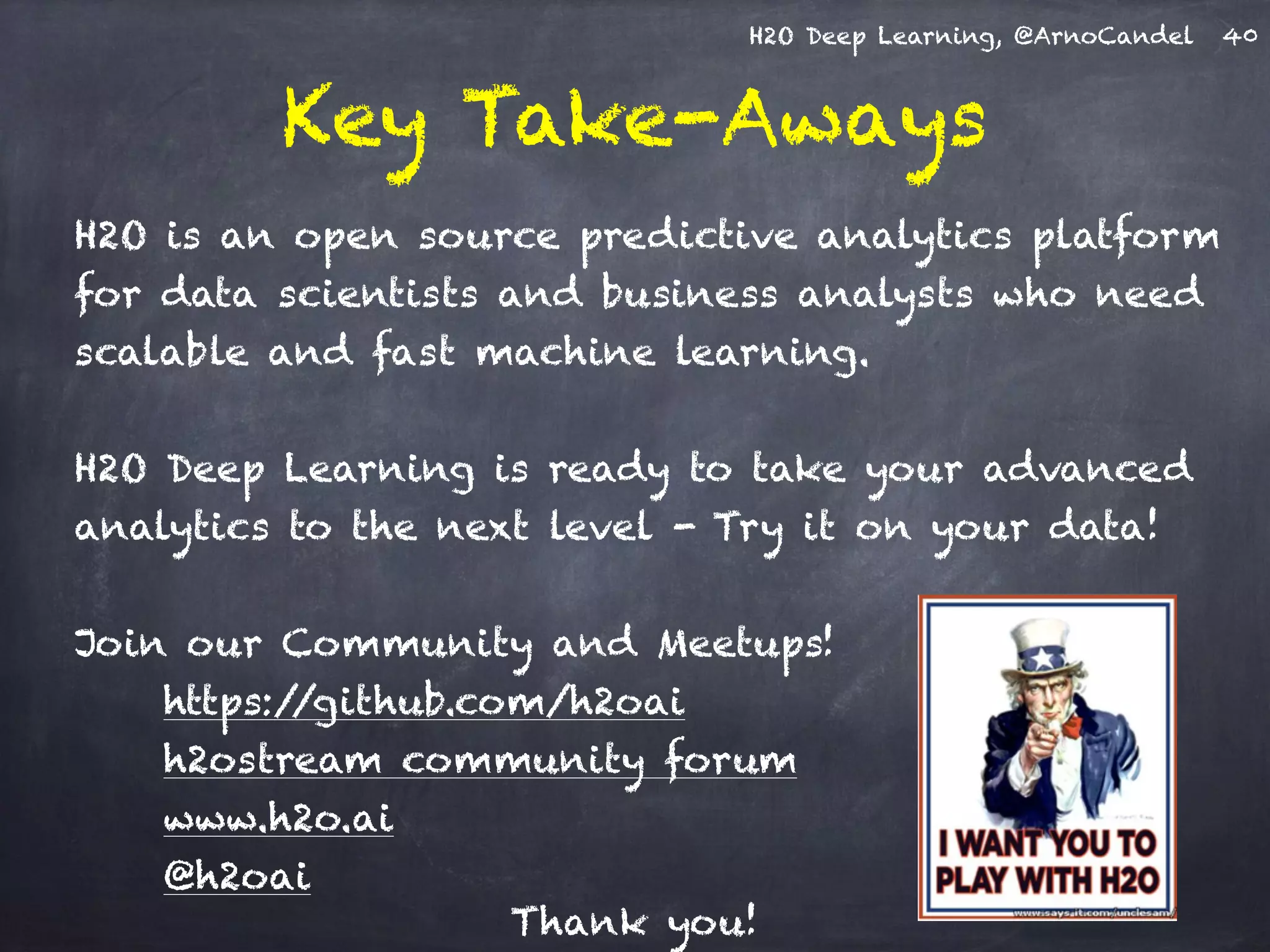 H2O Deep Learning, @ArnoCandel
Key Take-Aways
H2O is an open source predictive analytics platform
for data scientists and business analysts who need
scalable and fast machine learning.
H2O Deep Learning is ready to take your advanced
analytics to the next level - Try it on your data!
Join our Community and Meetups!
https://github.com/h2oai
h2ostream community forum
www.h2o.ai
@h2oai
40
Thank you!
 