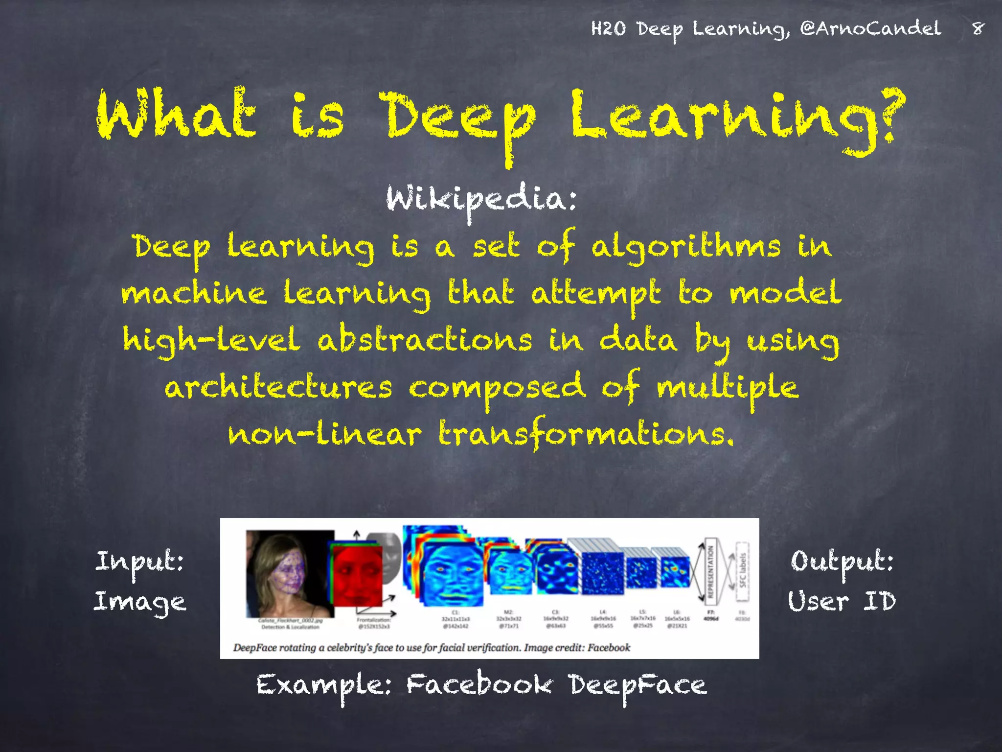 H2O Deep Learning, @ArnoCandel
Wikipedia: 
Deep learning is a set of algorithms in
machine learning that attempt to model
high-level abstractions in data by using
architectures composed of multiple  
non-linear transformations.
What is Deep Learning?
Input: 
Image
Output: 
User ID
8
Example: Facebook DeepFace
 