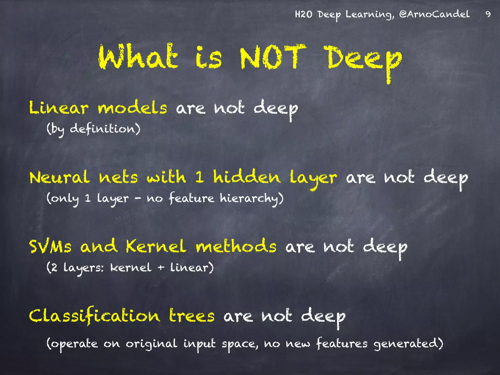 H2O Deep Learning, @ArnoCandel
What is NOT Deep
Linear models are not deep
(by definition)
Neural nets with 1 hidden layer are not deep
(only 1 layer - no feature hierarchy)
SVMs and Kernel methods are not deep
(2 layers: kernel + linear)
Classification trees are not deep
(operate on original input space, no new features generated)
9
 