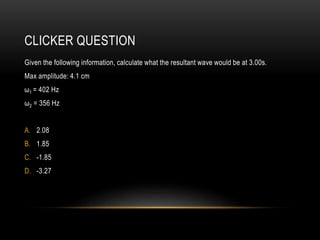 CLICKER QUESTION
Given the following information, calculate what the resultant wave would be at 3.00s.
Max amplitude: 4.1 cm
ω1 = 402 Hz
ω2 = 356 Hz
A. 2.08
B. 1.85
C. -1.85
D. -3.27
 