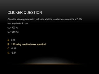 CLICKER QUESTION
Given the following information, calculate what the resultant wave would be at 3.00s.
Max amplitude: 4.1 cm
ω1 = 402 Hz
ω2 = 356 Hz
A. 2.08
C. -1.85
D. -3.27
 