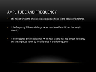 AMPLITUDE AND FREQUENCY
• The rate at which the amplitude varies is proportional to the frequency difference.
• If the frequency difference is large  we hear two different tones that vary in
intensity
• If the frequency difference is small  we hear a tone that has a mean frequency
and the amplitude varies by the difference in angular frequency
 