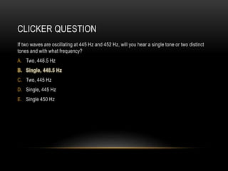 CLICKER QUESTION
If two waves are oscillating at 445 Hz and 452 Hz, will you hear a single tone or two distinct
tones and with what frequency?
A. Two, 448.5 Hz
C. Two, 445 Hz
D. Single, 445 Hz
E. Single 450 Hz
 