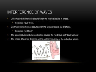 INTERFERENCE OF WAVES
• Constructive interference occurs when the two waves are in phase.
• Causes a “loud” beat.
• Destructive interference occurs when the two waves are out of phase.
• Causes a “soft beat”
• The slow modulation between the two causes the “soft-loud-soft” beat we hear
• The phase difference depends on the on the frequency of the individual waves.
 