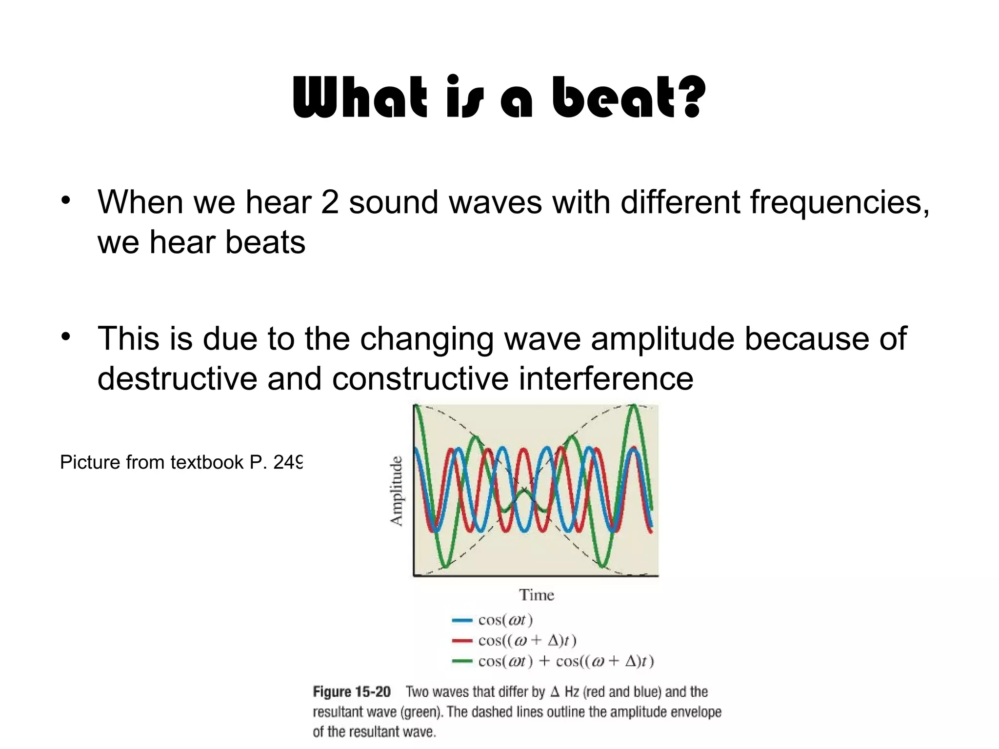 What is a beat?
• When we hear 2 sound waves with different frequencies,
we hear beats
• This is due to the changing wave amplitude because of
destructive and constructive interference
Picture from textbook P. 249
