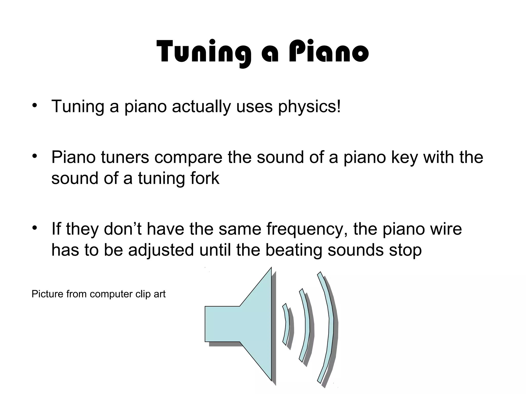 Tuning a Piano
• Tuning a piano actually uses physics!
• Piano tuners compare the sound of a piano key with the
sound of a tuning fork
• If they don’t have the same frequency, the piano wire
has to be adjusted until the beating sounds stop
Picture from computer clip art