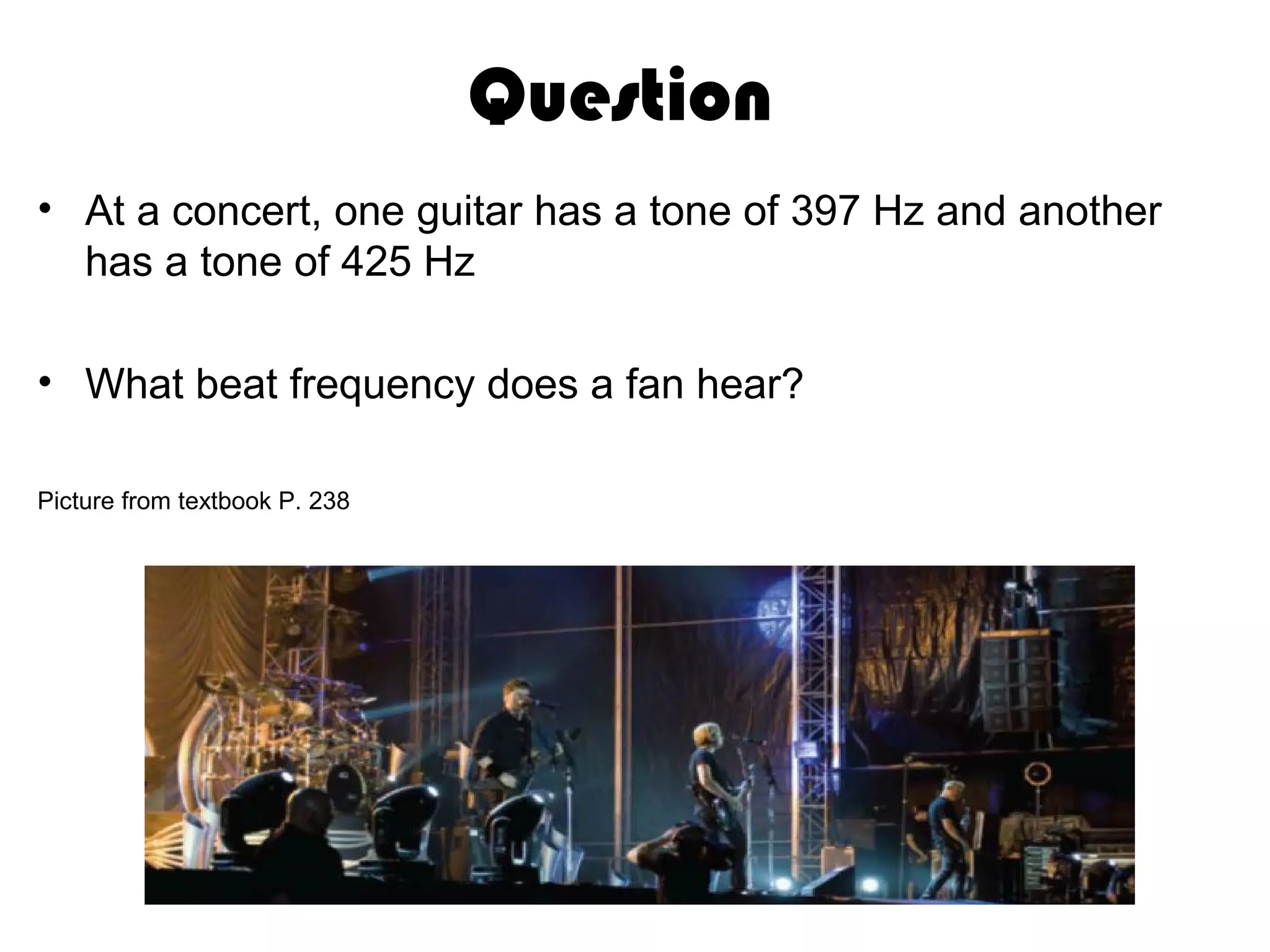 Question
• At a concert, one guitar has a tone of 397 Hz and another
has a tone of 425 Hz
• What beat frequency does a fan hear?
Picture from textbook P. 238