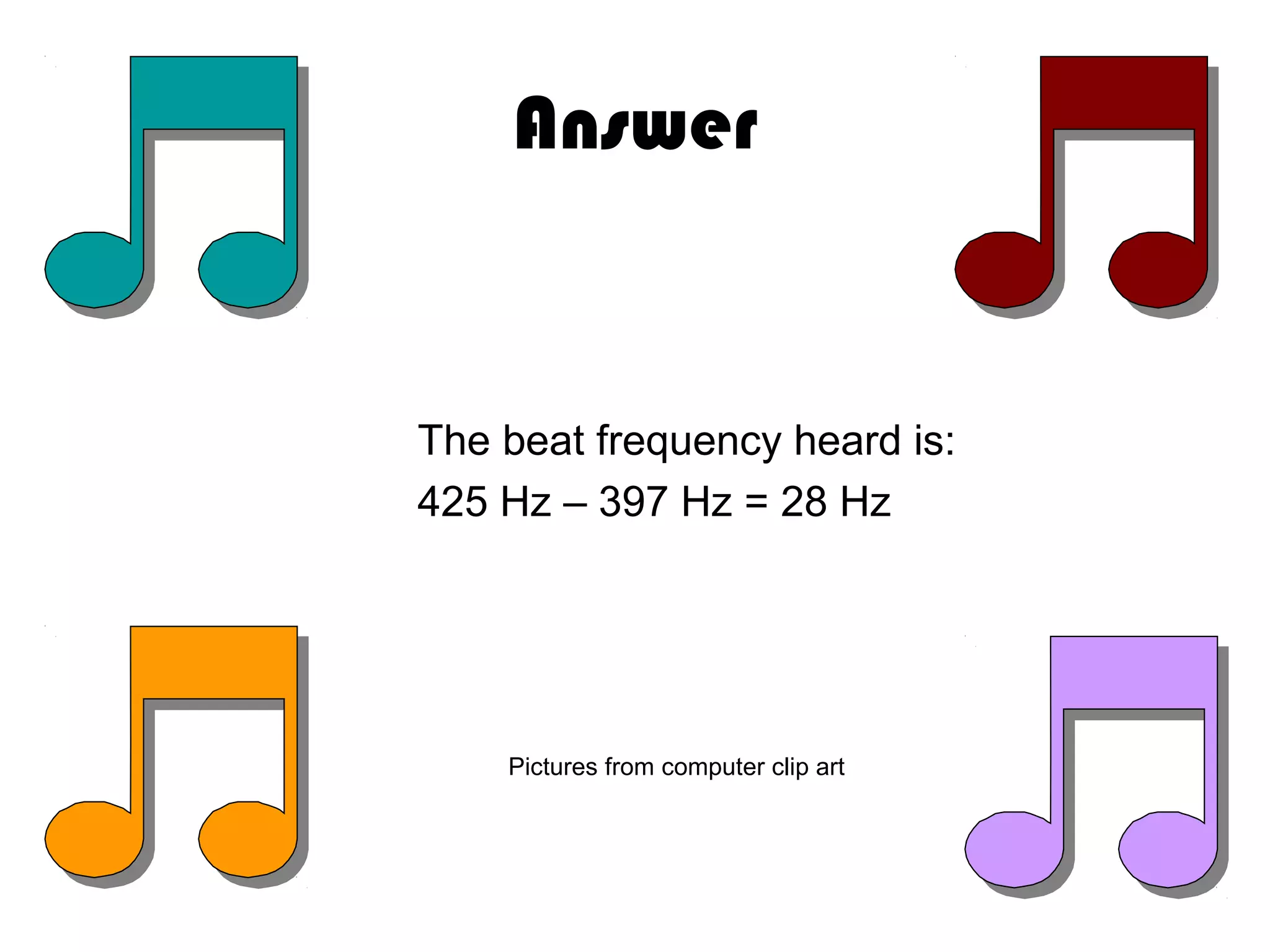 Answer
The beat frequency heard is:
425 Hz – 397 Hz = 28 Hz
Pictures from computer clip art
