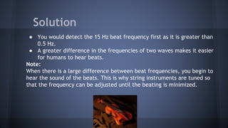 ● You would detect the 15 Hz beat frequency first as it is greater than
0.5 Hz.
● A greater difference in the frequencies of two waves makes it easier
for humans to hear beats.
Note:
When there is a large difference between beat frequencies, you begin to
hear the sound of the beats. This is why string instruments are tuned so
that the frequency can be adjusted until the beating is minimized.
Solution
 
