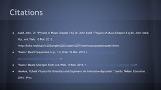 ● Askill, John, Dr. "Physics of Music Chapter 3 by Dr. John Askill." Physics of Music Chapter 3 by Dr. John Askill.
N.p., n.d. Web. 16 Mar. 2015.
<http://fiziks.net/Music%20Sample%20Chapter%20Three/musicsamplechapter3.htm>.
● "Beats." Beat Frequencies. N.p., n.d. Web. 16 Mar. 2015.<http://hyperphysics.phy-
astr.gsu.edu/hbase/sound/beat.html>.
● "Beats." Beats. Michigan Tech, n.d. Web. 16 Mar. 2015. <http://www.phy.mtu.edu/~suits/beats.html>.
● Hawkes, Robert. Physics for Scientists and Engineers: An Interactive Approach. Toronto: Nelson Education,
2014. Print.
Citations
 