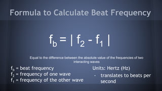 fb = beat frequency
f2 = frequency of one wave
f1 = frequency of the other wave
Formula to Calculate Beat Frequency
fb = | f2 - f1 |
Equal to the difference between the absolute value of the frequencies of two
interacting waves
Units: Hertz (Hz)
- translates to beats per
second
 
