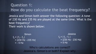 Jessica and Simon both answer the following question: A tone
of 230 Hz and 235 Hz are played at the same time. What is the
beat frequency?
Their work is shown below:
Question 1:
How do you calculate the beat frequency?
Who’s calculations are correct?
Jessica’s, Simon’s or both? Explain why.
Jessica
fb = | f2 - f1 |
= |235 Hz - 230 Hz|
= 5 Hz
Simon
fb = | f1 - f2 |
= |230 Hz - 235 Hz|
= - 5 Hz
 