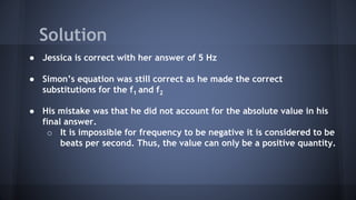● Jessica is correct with her answer of 5 Hz
● Simon’s equation was still correct as he made the correct
substitutions for the f1 and f2
● His mistake was that he did not account for the absolute value in his
final answer.
o It is impossible for frequency to be negative it is considered to be
beats per second. Thus, the value can only be a positive quantity.
Solution
 